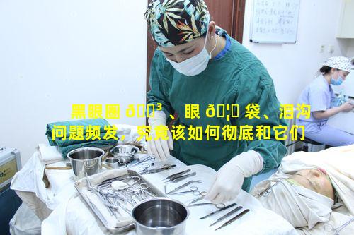 黑眼圈 🐳 、眼 🦟 袋、泪沟问题频发，究竟该如何彻底和它们说拜拜
